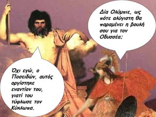 Δία Ολύμπιε, ως πότε αλύγιστη θα παραμένει η βουλή σου για τον Οδυσσέα; Όχι εγώ, ο Ποσειδών, αυτός οργίστηκε εναντίον του, γιατί του τύφλωσε τον Κύκλωπα. 