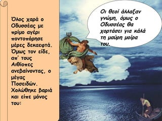 Όλος χαρά ο Οδυσσέας με πρίμο αγέρι ποντοπόρησε μέρες δεκαεφτά. Όμως τον είδε, απ’ τους Αιθίοπες ανεβαίνοντας, ο μέγας Ποσειδών. Χολώθηκε βαριά και είπε μόνος του: Οι θεοί άλλαξαν γνώμη, όμως ο Οδυσσέας θα χορτάσει για κάλά τη μαύρη μοίρα του. 