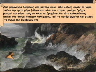 Δυό μερόνυχτα δοσμένος στο μεγάλο κύμα, είδε πολλές φορές το χάρο. Μόνο την τρίτη μέρα βλέπει στο πλάι του στεριά, μονάχα βράχοι  μυτεροί και γύρω τους το κύμα να βρυχάται.Και τότε κολυμπώντας  φτάνει στο στόμα ποταμού καλλίρροου, απ’ το ποτάμι βγαίνει και φίλησε το χώμα της ζωοδόχου γης. Δυό μερόνυχτα δοσμένος στο μεγάλο κύμα, είδε πολλές φορές το χάρο. Μόνο την τρίτη μέρα βλέπει στο πλάι του στεριά, μονάχα βράχοι  μυτεροί και γύρω τους το κύμα να βρυχάται.Και τότε κολυμπώντας  φτάνει στο στόμα ποταμού καλλίρροου, απ’ το ποτάμι βγαίνει και φίλησε το χώμα της ζωοδόχου γης. 