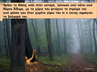 Βρήκε το δάσος πλάι στον ποταμό, τρίπωσε εκεί κάτω από  θάμνα δίδυμα, με τα χέρια του φτιάχνει το στρώμα του  από φύλλα που ήταν χυμένα γύρω του κι ο ύπνος σφράγισε τα βλέφαρά του. Προκοπιου κ Βρήκε το δάσος πλάι στον ποταμό, τρίπωσε εκεί κάτω από  θάμνα δίδυμα, με τα χέρια του φτιάχνει το στρώμα του  από φύλλα που ήταν χυμένα γύρω του κι ο ύπνος σφράγισε τα βλέφαρά του. Προκοπιου κ 