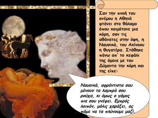 Σαν την πνοή του ανέμου η Αθηνά φτάνει στο θάλαμο όπου κοιμότανε μια κόρη, σαν τις αθάνατες στην όψη, η Ναυσικά, του Ακίνοου η θυγατέρα. Στάθηκε πάνω απ’ το κεφάλι της όμοια με του Δύμαντα την κόρη και της είπε: Ναυσικά, αφρόντιστα σου μένουν τα λαμπρά σου ρούχα, κι όμως ο γάμος πια σου γνέφει. Εμπρός λοιπόν, μόλις χαράξει, ας πάμε να τα πλύνουμε μαζί. 