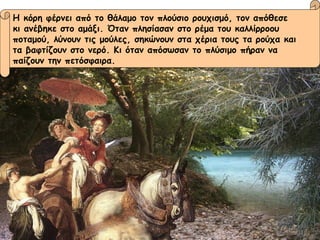Η κόρη φέρνει από το θάλαμο τον πλούσιο ρουχισμό, τον απόθεσε  κι ανέβηκε στο αμάξι. Όταν πλησίασαν στο ρέμα του καλλίρροου  ποταμού, λύνουν τις μούλες, σηκώνουν στα χέρια τους τα ρούχα και  τα βαφτίζουν στο νερό. Κι όταν απόσωσαν το πλύσιμο πήραν να  παίζουν την πετόσφαιρα. 