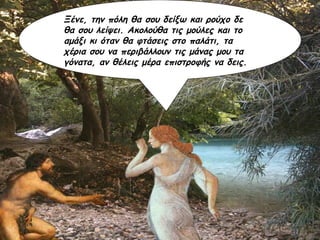 Ξένε, την πόλη θα σου δείξω και ρούχο δε θα σου λείψει. Ακολούθα τις μούλες και το αμάξι κι όταν θα φτάσεις στο παλάτι, τα χέρια σου να περιβάλλουν τις μάνας μου τα γόνατα, αν θέλεις μέρα επιστροφής να δεις. 