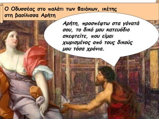 Ο Οδυσσέας στο παλάτι των Φαιάκων, ικέτης  στη βασίλισσα Αρήτη Αρήτη, προσπέφτω στα γόνατά σου, το δικό μου κατευόδιο σκεφτείτε, που είμαι χωρισμένος από τους δικούς μου τόσα χρόνια. 