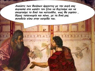 Ακούστε των Φαιάκων άρχοντες με την αυγή σας συγκαλώ στο παλάτι τον ξένο να δεχτούμε και να σκεφτούμε το δικό του κατευόδιο, πως θα γυρίσει , δίχως ταλαιπωρία και κόπο, με τη δική μας συνοδεία πίσω στην πατρίδα του. 