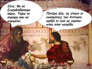 Πατέρα Δία, ας γίνουν οι υποσχέσεις του Αντίνοου πράξη κι εγώ ας γυρίσω πίσω στην πατρίδα. Ξένε, θα σε ξεπροβοδήσουμε αύριο. Τώρα το στρώμα σου σε περιμένει. 