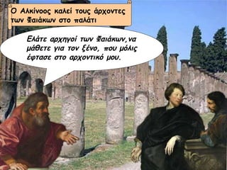 Ελάτε αρχηγοί των Φαιάκων,να μάθετε για τον ξένο, που μόλις έφτασε στο αρχοντικό μου. Ο Αλκίνοος καλεί τους άρχοντες  των Φαιάκων στο παλάτι 