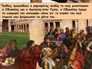 Καθώς τραγούδαγε ο φημισμένος αοιδός το πως φιλονίκησαν  ο Οδυσσέας και ο Αχιλλέας   στην Τροία, ο Οδυσσέας έφερε  το πορφυρό του πανωφόρι πάνω απ’ το κεφάλι του από  ντροπή που βούρκωσαν τα μάτια του. 