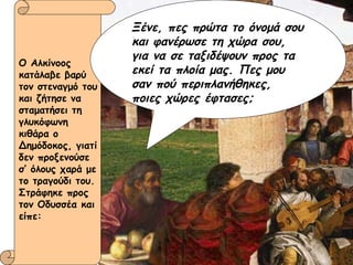 Ο Αλκίνοος κατάλαβε βαρύ τον στεναγμό του και ζήτησε να σταματήσει τη γλυκόφωνη κιθάρα ο Δημόδοκος, γιατί δεν προξενούσε σ’ όλους χαρά με το τραγούδι του. Στράφηκε προς τον Οδυσσέα και είπε: Ξένε, πες πρώτα το όνομά σου και φανέρωσε τη χώρα σου, για να σε ταξιδέψουν προς τα  εκεί τα πλοία μας. Πες μου σαν πού περιπλανήθηκες, ποιες χώρες έφτασες; 