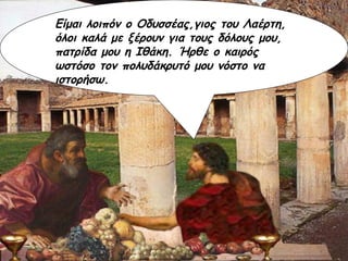 Είμαι λοιπόν ο Οδυσσέας,γιος του Λαέρτη, όλοι καλά με ξέρουν για τους δόλους μου, πατρίδα μου η Ιθάκη. Ήρθε ο καιρός ωστόσο τον πολυδάκρυτό μου νόστο να ιστορήσω. 