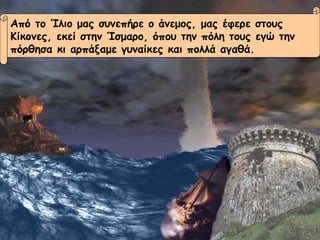 Από το Ίλιο μας συνεπήρε ο άνεμος, μας έφερε στους  Κίκονες, εκεί στην Ίσμαρο, όπου την πόλη τους εγώ την  πόρθησα κι αρπάξαμε γυναίκες και πολλά αγαθά. 