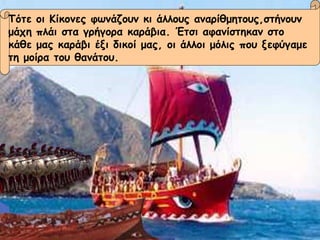 Τότε οι Κίκονες φωνάζουν κι άλλους αναρίθμητους,στήνουν μάχη πλάι στα γρήγορα καράβια. Έτσι αφανίστηκαν στο  κάθε μας καράβι έξι δικοί μας, οι άλλοι μόλις που ξεφύγαμε  τη μοίρα του θανάτου. 