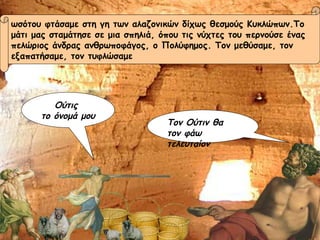 ωσότου φτάσαμε στη γη των αλαζονικών δίχως θεσμούς Κυκλώπων.Το  μάτι μας σταμάτησε σε μια σπηλιά, όπου τις νύχτες του περνούσε ένας  πελώριος άνδρας ανθρωποφάγος, ο Πολύφημος. Τον μεθύσαμε, τον  εξαπατήσαμε, τον τυφλώσαμε  Ούτις  το όνομά μου Τον Ούτιν θα τον φάω τελευταίον 