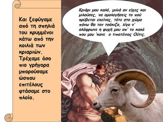 Και ξεφύγαμε από τη σπηλιά του κρυμμένοι κάτω από την κοιλιά των κριαριών. Τρέχαμε όσο πιο γρήγορα μπορούσαμε ώσπου επιτέλους φτάσαμε στο πλοίο. Κριάρι μου καλό, μιλιά αν είχες και μιλούσες, να ομολογήσεις το πού κρύβεται εκείνος, τότε στο χώμα πάνω θα τον τσάκιζα, λίγο ν’ αλάφρωνε η ψυχή μου απ’ το κακό που μου ‘κανε  ο τιποτένιος Ούτις. 