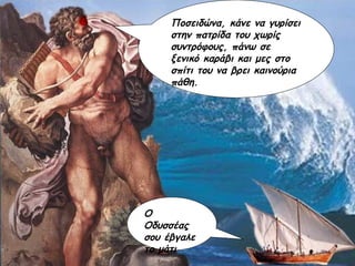 Ο Οδυσσέας σου έβγαλε το μάτι Ποσειδώνα, κάνε να γυρίσει στην πατρίδα του χωρίς συντρόφους, πάνω σε ξενικό καράβι και μες στο σπίτι του να βρει καινούρια πάθη. 