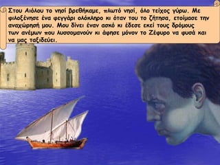 Στου Αιόλου το νησί βρεθήκαμε, πλωτό νησί, όλο τείχος γύρω. Με  φιλοξένησε ένα φεγγάρι ολόκληρο κι όταν του το ζήτησα, ετοίμασε την  αναχώρησή μου. Μου δίνει έναν ασκό κι έδεσε εκεί τους δρόμους  των ανέμων που λυσσομανούν κι άφησε μόνον το Ζέφυρο να φυσά και  να μας ταξιδεύει. 