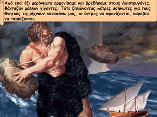 Από εκεί έξι μερόνυχτα αρμενίσαμε και βρεθήκαμε στους Λαιστρυγόνες.  Φάνταζαν μάλλον γίγαντες. Τότε ξηλώνοντας πέτρες ασήκωτες για τους  θνητούς τις ρίχνουν καταπάνω μας, οι άντρες να αφανίζονται, καράβια  να τσακίζονται. 