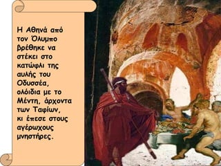 Η Αθηνά από τον Όλυμπο βρέθηκε να στέκει στο κατώφλι της αυλής του Οδυσσέα,  ολόιδια με το Μέντη, άρχοντα των Ταφίων,  κι έπεσε στους αγέρωχους μνηστήρες.  