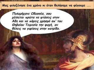 Πολυμήχανε Οδυσσέα, σου μέλλεται πρώτα να φτάσεις στον Άδη και να πάρεις χρησμό απ’ του Θηβαίου Τειρεσία την ψυχή, αν θέλεις να γυρίσεις στην πατρίδα. Μας φιλοξένησε ένα χρόνο κι όταν θελήσαμε να φύγουμε ... 