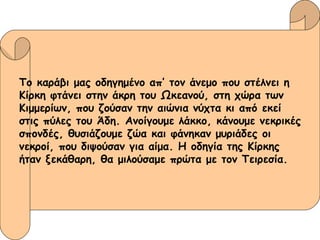 Το καράβι μας οδηγημένο απ’ τον άνεμο που στέλνει η  Κίρκη φτάνει στην άκρη του Ωκεανού, στη χώρα των  Κιμμερίων, που ζούσαν την αιώνια νύχτα κι από εκεί  στις πύλες του Άδη. Ανοίγουμε λάκκο, κάνουμε νεκρικές σπονδές, θυσιάζουμε ζώα και φάνηκαν μυριάδες οι  νεκροί, που διψούσαν για αίμα. Η οδηγία της Κίρκης  ήταν ξεκάθαρη, θα μιλούσαμε πρώτα με τον Τειρεσία. 
