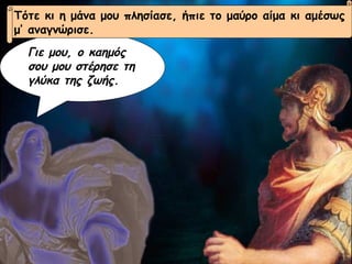 Γιε μου, ο καημός σου μου στέρησε τη γλύκα της ζωής.  Τότε κι η μάνα μου πλησίασε, ήπιε το μαύρο αίμα κι αμέσως μ’ αναγνώρισε. 