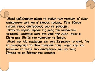 Μετά μαζεύτηκαν μύρια τα σμήνη των νεκρών  μ’ έναν  ανήκουστον αχό και μ’ έλουσε τρόμος. Τότε έδωσα  εντολή στους συντρόφους μου να φύγουμε. Όταν το καράβι άφησε τις ροές του ωκεάνειου  ποταμού, φτάσαμε πάλι στο νησί της Αίας, όπου η  Κίρκη μας έδειξε του γυρισμού το δρόμο. Μετά την Αία περάσαμε απ’ των Σειρήνων το νησί. Για να αποφύγουμε το θείο τραγούδι τους, πήρα κερί και  βούλωσα τα αυτιά των συντρόφων μου και τους  ζήτησα να με δέσουν στο κατάρτι. 