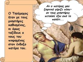 Ο Τηλέμαχος ήταν με τους μνηστήρες καθισμένος, κι όμως ταξίδευε ο νους του πικραμένος στον ένδοξο πατέρα του. Αν ο πατέρας μου ξαφνικά γύριζε πίσω• αν τους μνηστήρες πετούσε έξω από το παλάτι... 