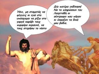 Ήλιε, μη σταματάς να φέγγεις κι εγώ στο υπόσχομαι να ρίξω στο γοργό καράβι τους πυρφόρο κεραυνό, να τους στερήσω το νόστο Δία πατέρα εκδίκηση! Να το πληρώσουν του Λαερτιάδη οι σύντροφοι που πήγαν κι έσφαξαν τα δικά μου βόδια. 