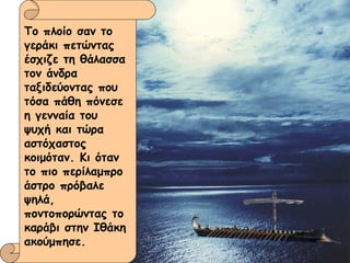 Το πλοίο σαν το γεράκι πετώντας έσχιζε τη θάλασσα τον άνδρα ταξιδεύοντας που τόσα πάθη πόνεσε η γενναία του ψυχή και τώρα αστόχαστος κοιμόταν. Κι όταν το πιο περίλαμπρο άστρο πρόβαλε ψηλά, ποντοπορώντας το καράβι στην Ιθάκη ακούμπησε. 