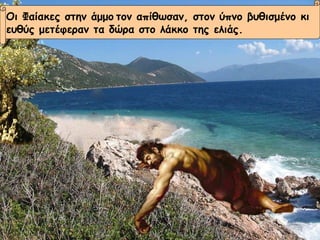 Οι Φαίακες στην άμμο   τον απίθωσαν, στον ύπνο βυθισμένο κι  ευθύς μετέφεραν τα δώρα στο λάκκο της ελιάς. 