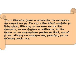Τότε ο Οδυσσέας ξυπνά κι ωστόσο δεν την αναγνώρισε  την πατρική του γη. Την είχε η θεά Αθηνά περιβάλει με  θολή ομίχλη, θέλωντας να τον κάνει και τον ίδιο  αγνώριστο, να του εξηγήσει τα καθέκαστα, ότι δεν  έπρεπε να τον αναγνωρίσουν γυναίκα και δικοί, προτού  με την εκδίκησή του τιμωρήσει τους μνηστήρες για την  ασύστολη ανομία τους. 