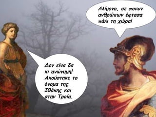 Αλίμονο, σε ποιων ανθρώπων έφτασα πάλι τη χώρα! Δεν είνα δα κι ανώνυμη! Ακούστηκε το όνομα της Ιθάκης και στην Τροία. 