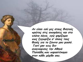 Αν είσαι εσύ μες στους θνητούς πρώτος στις αποφάσεις και στα πλάνα λόγια, εγώ φημίζομαι πως ξεχωρίζω σ’ όλους τους θεούς για το ξύπνιο μου μυαλό.  Γιατί μην πεις δεν αναγνώρισες την Αθηνά Παλλάδα,που παραστέκομαι στον κάθε μόχθο σου. 