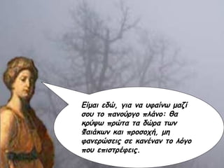 Είμαι εδώ, για να υφαίνω μαζί σου το πανούργο πλάνο: θα κρύψω πρώτα τα δώρα των Φαιάκων και προσοχή, μη φανερώσεις σε κανέναν το λόγο που επιστρέφεις. 