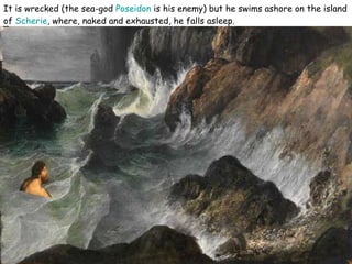 It is wrecked (the sea-god  Poseidon  is his enemy) but he swims ashore on the island of  Scherie , where, naked and exhausted, he falls asleep.  