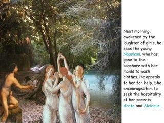 Next morning, awakened by the laughter of girls, he sees the young  Nausicaa , who has gone to the seashore with her maids to wash clothes. He appeals to her for help. She encourages him to seek the hospitality of her parents  Arete  and  Alcinous .  