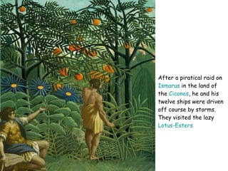 After a piratical raid on  Ismarus  in the land of the  Cicones , he and his twelve ships were driven off course by storms. They visited the lazy  Lotus-Eaters   