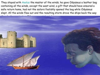 They stayed with  Aeolus  the master of the winds; he gave Odysseus a leather bag containing all the winds, except the west wind, a gift that should have ensured a safe return home, had not the sailors foolishly opened the bag while Odysseus slept. All the winds flew out and the resulting storm drove the ships back the way they had come just as Ithaca came into sight . 