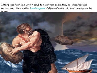 After pleading in vain with Aeolus to help them again, they re-embarked and encountered the cannibal  Laestrygones . Odysseus’s own ship was the only one to escape.  