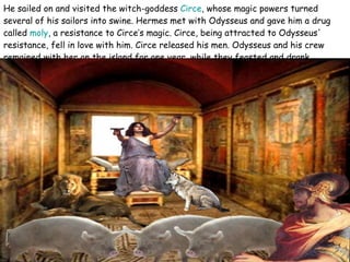 He sailed on and visited the witch-goddess  Circe , whose magic powers turned several of his sailors into swine. Hermes met with Odysseus and gave him a drug called  moly , a resistance to Circe’s magic. Circe, being attracted to Odysseus' resistance, fell in love with him. Circe released his men. Odysseus and his crew remained with her on the island for one year, while they feasted and drank.  