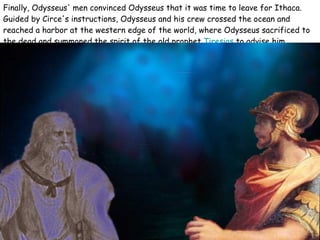 Finally, Odysseus' men convinced Odysseus that it was time to leave for Ithaca. Guided by Circe's instructions, Odysseus and his crew crossed the ocean and reached a harbor at the western edge of the world, where Odysseus sacrificed to the dead and summoned the spirit of the old prophet  Tiresias  to advise him.   