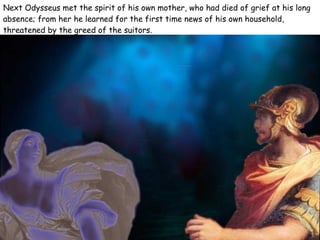 Next Odysseus met the spirit of his own mother, who had died of grief at his long absence; from her he learned for the first time news of his own household, threatened by the greed of the suitors.  