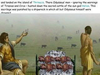 and landed on the island of  Thrinacia . There Odysseus’ men – ignoring the warnings of Tiresias and Circe – hunted down the sacred cattle of the sun god  Helios . This sacrilege was punished by a shipwreck in which all but Odysseus himself were drowned.   