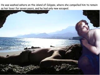 He was washed ashore on the island of Calypso, where she compelled him to remain as her lover for seven years, and he had only now escaped. 