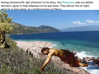 Having listened with rapt attention to his story, the  Phaeacians , who are skilled mariners, agree to help Odysseus on his way home. They deliver him at night, while he is fast asleep, to a hidden harbor on Ithaca.  