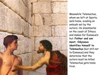 Meanwhile Telemachus, whom we left at Sparta, sails home, evading an ambush set by the suitors. He disembarks on the coast of Ithaca and makes for Eumaeus’s hut.  Father and son meet; Odysseus identifies himself to Telemachus  (but still not to Eumaeus) and they determine that the suitors must be killed. Telemachus gets home first.   