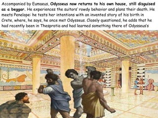 Accompanied by Eumaeus,  Odysseus now returns to his own house, still disguised as a beggar.  He experiences the suitors’ rowdy behavior and plans their death. He meets Penelope: he tests her intentions with an invented story of his birth in Crete, where, he says, he once met Odysseus. Closely questioned, he adds that he had recently been in Thesprotia and had learned something there of Odysseus’s recent wanderings. 