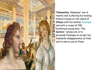 Telemachus , Odysseus' son is twenty and is sharing his missing father’s house on the island of  Ithaca  with his mother  Penelope  and with a crowd of 108 boisterous young men, "the  Suitors ," whose aim is to persuade Penelope to accept her husband’s disappearance as final and to marry one of them. 