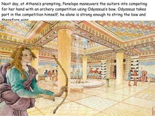 Next day, at Athena’s prompting, Penelope maneuvers the suitors into competing for her hand with an archery competition using Odysseus’s bow. Odysseus takes part in the competition himself; he alone is strong enough to string the bow and therefore wins.  