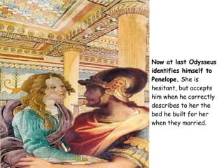 Now at last Odysseus identifies himself to Penelope.  She is hesitant, but accepts him when he correctly describes to her the bed he built for her when they married. 